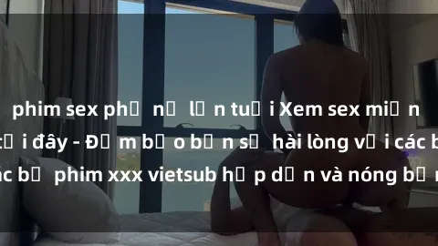 phim sex phụ nữ lớn tuổi Xem sex miễn phí vietsub ngay tại đây - Đảm bảo bạn sẽ hài lòng với các bộ phim xxx vietsub hấp dẫn và nóng bỏng nhất hiện nay!