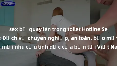 sex bị quay lén trong toilet Hotline Sex Call Girl Việt Nam: Dịch vụ chuyên nghiệp, an toàn, bảo mật. Đáp ứng mọi nhu cầu tình dục của bạn tại Việt Nam. Hãy gọi ngay để trải nghiệm!