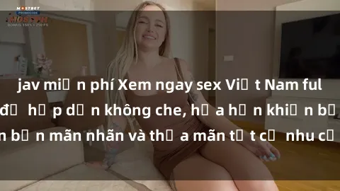 jav miễn phí Xem ngay sex Việt Nam full HD cực nét và đầy đủ hấp dẫn không che, hứa hẹn khiến bạn mãn nhãn và thỏa mãn tất cả nhu cầu giải trí đêm đêm.