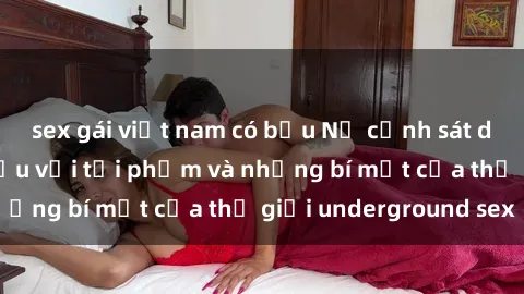 sex gái việt nam có bầu Nữ cảnh sát dũng cảm: Chiến đấu với tội phạm và những bí mật của thế giới underground sex