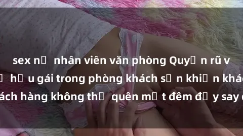 sex nữ nhân viên văn phòng Quyến rũ và gợi cảm: Sex nữ hầu gái trong phòng khách sạn khiến khách hàng không thể quên một đêm đầy say đắm và mãn nguyện