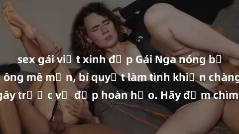 sex gái việt xinh đẹp Gái Nga nóng bỏng khiến bao đàn ông mê mẩn, bí quyết làm tình khiến chàng phải ngất ngây trước vẻ đẹp hoàn hảo. Hãy đắm chìm trong địa ngục của sự mãnh liệt.