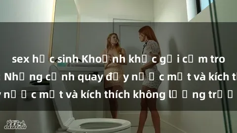 sex học sinh Khoảnh khắc gợi cảm trong phim sex Pháp: Những cảnh quay đầy nước mắt và kích thích không lường trước