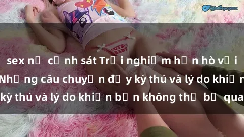 sex nữ cảnh sát Trải nghiệm hẹn hò với gái Tây quan hệ: Những câu chuyện đầy kỳ thú và lý do khiến bạn không thể bỏ qua!