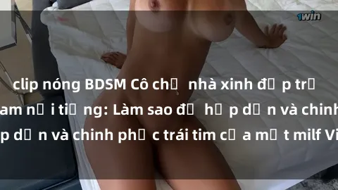 clip nóng BDSM Cô chủ nhà xinh đẹp trứ danh là milf Việt Nam nổi tiếng: Làm sao để hấp dẫn và chinh phục trái tim của một milf Việt Nam?
