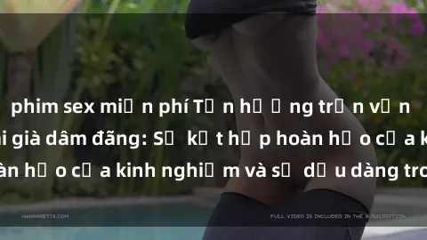 phim sex miễn phí Tận hưởng trọn vẹn khoái lạc cùng gái già dâm đãng: Sự kết hợp hoàn hảo của kinh nghiệm và sự dịu dàng trong tình yêu