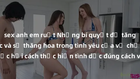 sex anh em ruột Những bí quyết để tăng cường hạnh phúc và sự thăng hoa trong tình yêu của vợ chồng: Học hỏi cách thực hiện tình dục đúng cách và hiểu biết nhau sâu hơn.