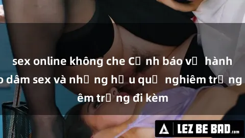 sex online không che Cảnh báo về hành vi bạo dâm sex và những hậu quả nghiêm trọng đi kèm
