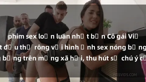 phim sex loạn luân nhật bản Cô gái Việt Nam sinh viên bắt đầu thả rông với hình ảnh sex nóng bỏng trên mạng xã hội, thu hút sự chú ý của cư dân mạng.