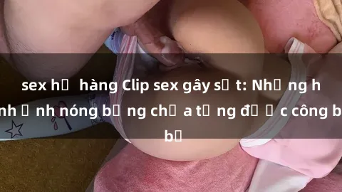 sex họ hàng Clip sex gây sốt: Những hình ảnh nóng bỏng chưa từng được công bố