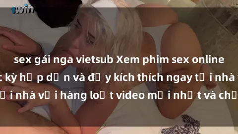 sex gái nga vietsub Xem phim sex online: Trải nghiệm cực kỳ hấp dẫn và đầy kích thích ngay tại nhà với hàng loạt video mới nhất và chất lượng cao.