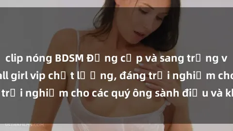clip nóng BDSM Đẳng cấp và sang trọng với dịch vụ gái call girl vip chất lượng, đáng trải nghiệm cho các quý ông sành điệu và khó tính