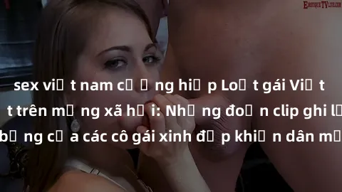 sex việt nam cưỡng hiếp Loạt gái Việt Nam sextape gây sốt trên mạng xã hội: Những đoạn clip ghi lại cảnh nóng bỏng của các cô gái xinh đẹp khiến dân mạng không khỏi thích thú và tranh cãi.