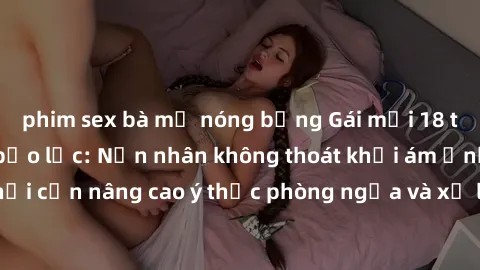 phim sex bà mẹ nóng bỏng Gái mới 18 tuổi bị hiếp dâm bạo lực: Nạn nhân không thoát khỏi ám ảnh, xã hội cần nâng cao ý thức phòng ngừa và xử lý cứng rắn với tội phạm.