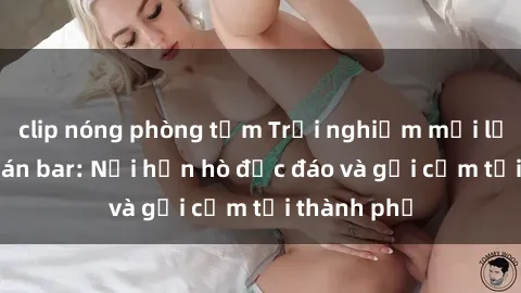 clip nóng phòng tắm Trải nghiệm mới lạ tại sex quán bar: Nơi hẹn hò độc đáo và gợi cảm tại thành phố