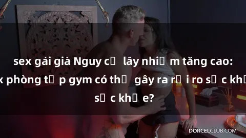 sex gái già Nguy cơ lây nhiễm tăng cao: Sex phòng tập gym có thể gây ra rủi ro sức khỏe?