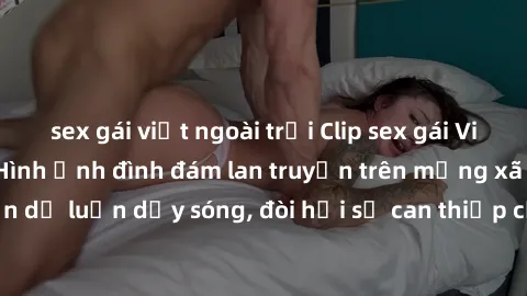 sex gái việt ngoài trời Clip sex gái Việt bị lộ gây sốc: Hình ảnh đình đám lan truyền trên mạng xã hội. Sự việc khiến dư luận dậy sóng, đòi hỏi sự can thiệp của cơ quan chức năng. Không chỉ là hành độ