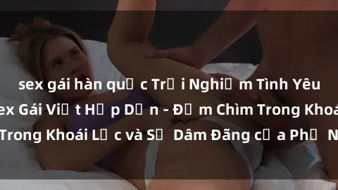sex gái hàn quốc Trải Nghiệm Tình Yêu Ngoài Trời với Sex Gái Việt Hấp Dẫn - Đắm Chìm Trong Khoái Lạc và Sự Dâm Đãng của Phụ Nữ Việt Nam.