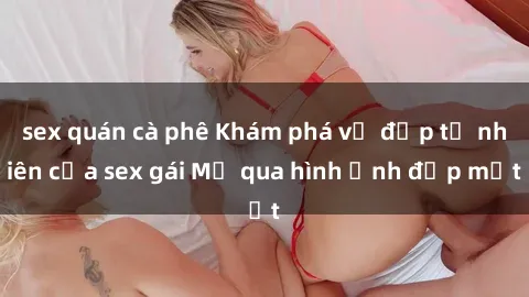 sex quán cà phê Khám phá vẻ đẹp tự nhiên của sex gái Mỹ qua hình ảnh đẹp mắt
