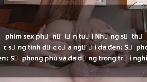 phim sex phụ nữ lớn tuổi Những sự thật và bí mật về cuộc sống tình dục của người da đen: Sự phong phú và đa dạng trong trải nghiệm tình dục