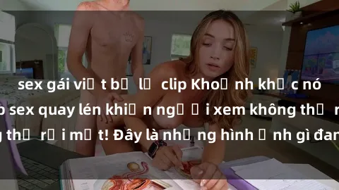 sex gái việt bị lộ clip Khoảnh khắc nóng bỏng trong clip sex quay lén khiến người xem không thể rời mắt! Đây là những hình ảnh gì đang được che đậy?