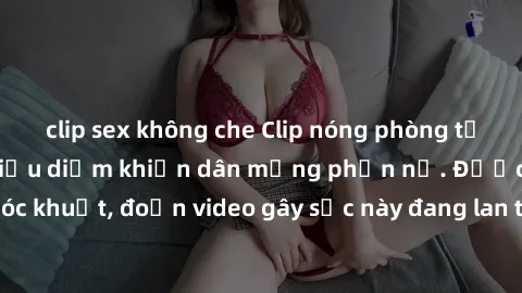 clip sex không che Clip nóng phòng tắm với cảnh không giấu diếm khiến dân mạng phẫn nộ. Được quay từ một góc khuất, đoạn video gây sốc này đang lan truyền nhanh chóng trên mạng xã hội.