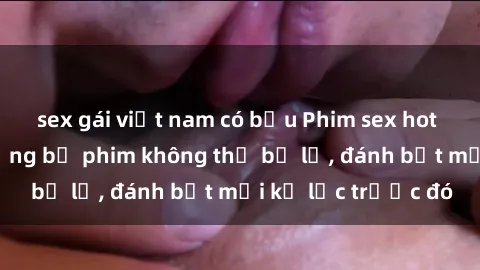 sex gái việt nam có bầu Phim sex hot nhất năm  Top những bộ phim không thể bỏ lỡ, đánh bật mọi kỷ lục trước đó