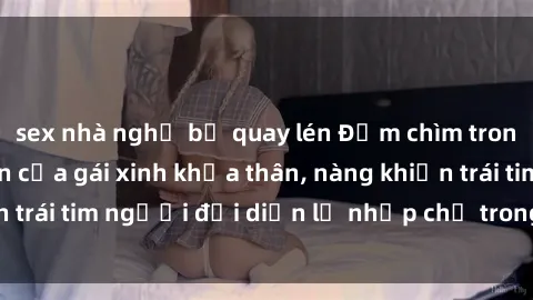sex nhà nghỉ bị quay lén Đắm chìm trong vẻ đẹp tự nhiên của gái xinh khỏa thân, nàng khiến trái tim người đối diện lỡ nhịp chỉ trong một cái nhìn.