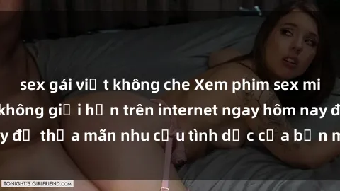 sex gái việt không che Xem phim sex miễn phí hoàn toàn không giới hạn trên internet ngay hôm nay để thỏa mãn nhu cầu tình dục của bạn mà không tốn chi phí.