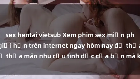 sex hentai vietsub Xem phim sex miễn phí hoàn toàn không giới hạn trên internet ngay hôm nay để thỏa mãn nhu cầu tình dục của bạn mà không tốn chi phí.
