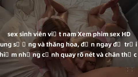 sex sinh viên việt nam Xem phim sex HD: Đỉnh cao của sự sung sướng và thăng hoa, đến ngay để trải nghiệm những cảnh quay rõ nét và chân thực nhất. Hãy cùng khám phá!