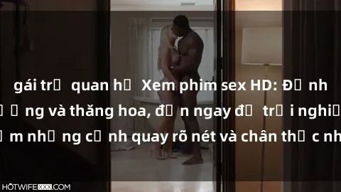 gái trẻ quan hệ Xem phim sex HD: Đỉnh cao của sự sung sướng và thăng hoa, đến ngay để trải nghiệm những cảnh quay rõ nét và chân thực nhất. Hãy cùng khám phá!