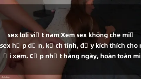 sex loli việt nam Xem sex không che miễn phí - Những clip sex hấp dẫn, kịch tính, đầy kích thích cho người xem. Cập nhật hàng ngày, hoàn toàn miễn phí, độ phân giải cao.