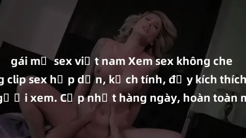 gái mỹ sex việt nam Xem sex không che miễn phí - Những clip sex hấp dẫn, kịch tính, đầy kích thích cho người xem. Cập nhật hàng ngày, hoàn toàn miễn phí, độ phân giải cao.