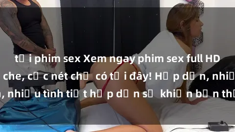 tải phim sex Xem ngay phim sex full HD đỉnh cao, không che, cực nét chỉ có tại đây! Hấp dẫn, nhiều tình tiết hấp dẫn sẽ khiến bạn thỏa mãn đắm say.