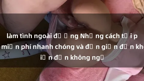 làm tình ngoài đường Những cách tải phim sex miễn phí nhanh chóng và đơn giản đến không ngờ