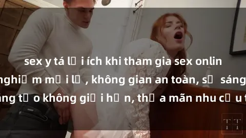 sex y tá lợi ích khi tham gia sex online không che: Trải nghiệm mới lạ, không gian an toàn, sự sáng tạo không giới hạn, thỏa mãn nhu cầu tình dục của bạn.