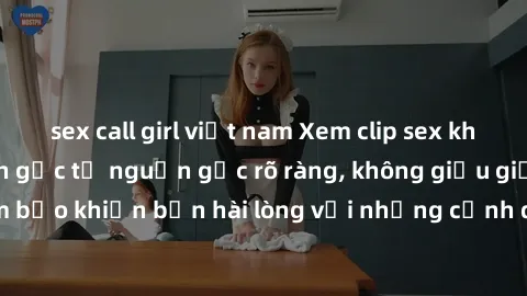 sex call girl việt nam Xem clip sex không che mới - Nguồn gốc từ nguồn gốc rõ ràng, không giấu giếm. Đảm bảo khiến bạn hài lòng với những cảnh quay táo bạo và đầy kích thích.