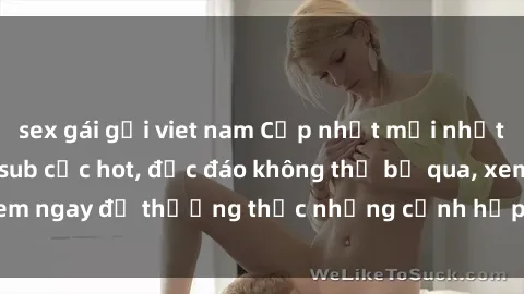 sex gái gọi viet nam Cập nhật mới nhất: Top phim JAV Vietsub cực hot, độc đáo không thể bỏ qua, xem ngay để thưởng thức những cảnh hấp dẫn và đầy kích thích!