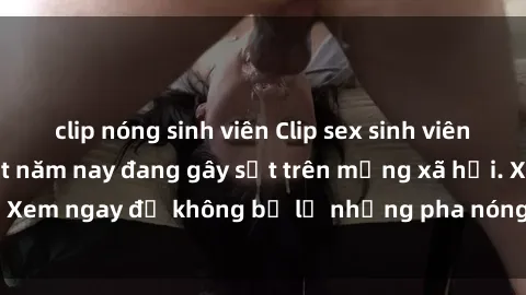 clip nóng sinh viên Clip sex sinh viên mới nhất hot nhất năm nay đang gây sốt trên mạng xã hội. Xem ngay để không bỏ lỡ những pha nóng không thể bỏ qua!