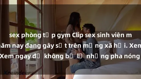 sex phòng tập gym Clip sex sinh viên mới nhất hot nhất năm nay đang gây sốt trên mạng xã hội. Xem ngay để không bỏ lỡ những pha nóng không thể bỏ qua!