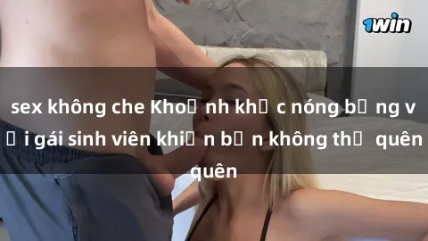 sex không che Khoảnh khắc nóng bỏng với gái sinh viên khiến bạn không thể quên