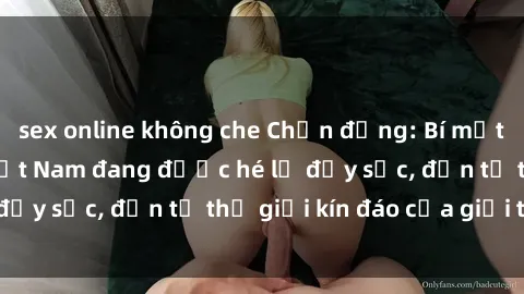 sex online không che Chấn động: Bí mật về sex nữ sinh Việt Nam đang được hé lộ đầy sốc, đến từ thế giới kín đáo của giới trẻ.