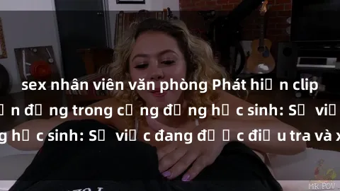 sex nhân viên văn phòng Phát hiện clip sex nữ sinh gây chấn động trong cộng đồng học sinh: Sự việc đang được điều tra và xử lý