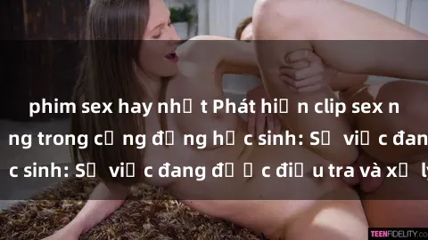 phim sex hay nhất Phát hiện clip sex nữ sinh gây chấn động trong cộng đồng học sinh: Sự việc đang được điều tra và xử lý