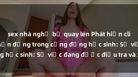 sex nhà nghỉ bị quay lén Phát hiện clip sex nữ sinh gây chấn động trong cộng đồng học sinh: Sự việc đang được điều tra và xử lý