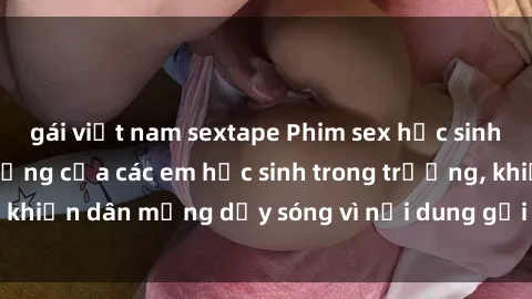 gái việt nam sextape Phim sex học sinh: Hành động nóng bỏng của các em học sinh trong trường, khiến dân mạng dậy sóng vì nội dung gợi cảm và kích thích.