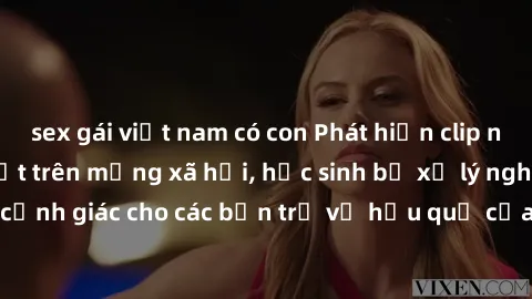 sex gái việt nam có con Phát hiện clip nóng sinh viên gây sốt trên mạng xã hội, học sinh bị xử lý nghiêm ngặt. Đây là cảnh giác cho các bạn trẻ về hậu quả của việc chia sẻ thông tin trái phép trên int