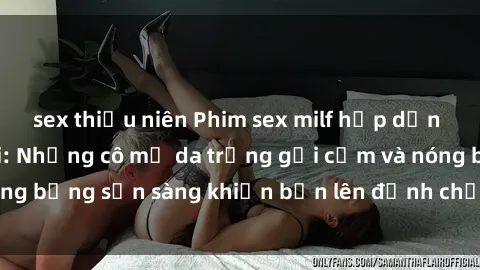 sex thiếu niên Phim sex milf hấp dẫn nhất mọi thời đại: Những cô mẹ da trắng gợi cảm và nóng bỏng sẵn sàng khiến bạn lên đỉnh chỉ trong chớp mắt!