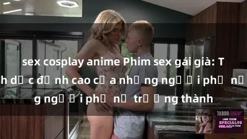 sex cosplay anime Phim sex gái già: Trải nghiệm tình dục đỉnh cao của những người phụ nữ trưởng thành